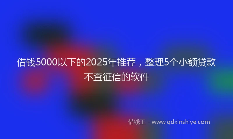 借钱5000以下的2025年推荐，整理5个小额贷款不查征信的软件