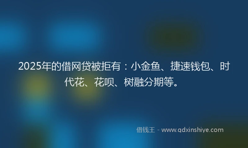 2025年的借网贷被拒有：小金鱼、捷速钱包、时代花、花呗、树融分期等。