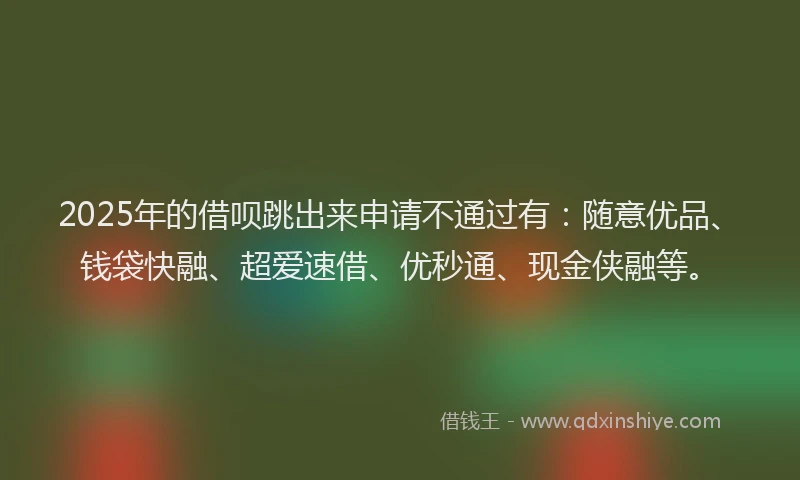 2025年的借呗跳出来申请不通过有：随意优品、钱袋快融、超爱速借、优秒通、现金侠融等。