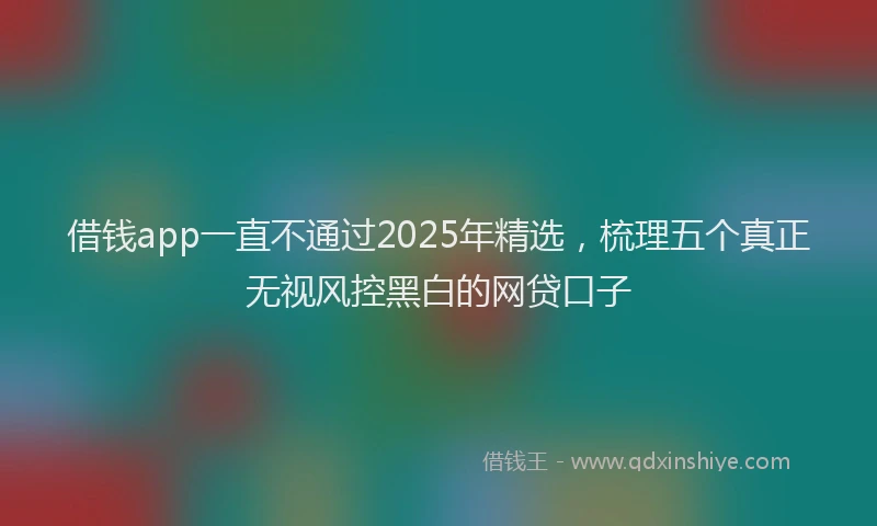借钱app一直不通过2025年精选，梳理五个真正无视风控黑白的网贷口子