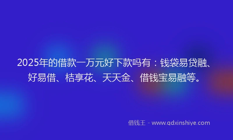 2025年的借款一万元好下款吗有:钱袋易贷融、好易借、桔享花、天天金、借钱宝易融等。