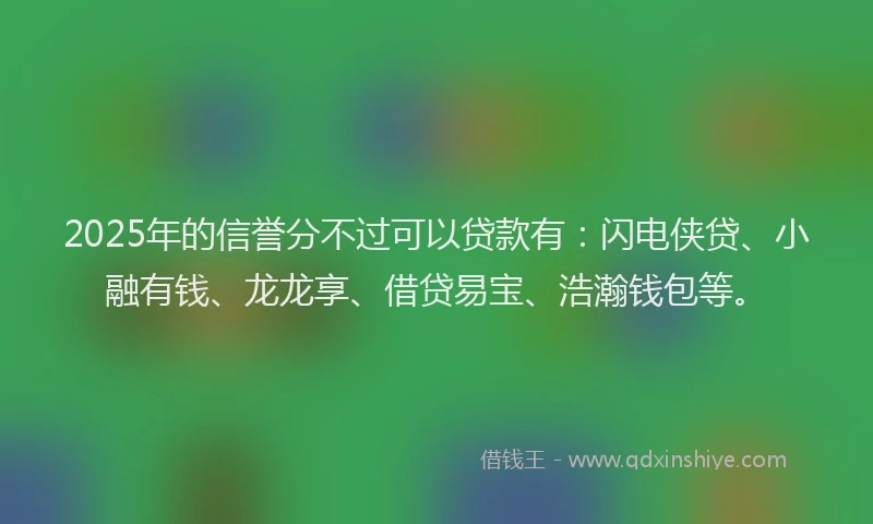 2025年的信誉分不过可以贷款有：闪电侠贷、小融有钱、龙龙享、借贷易宝、浩瀚钱包等。