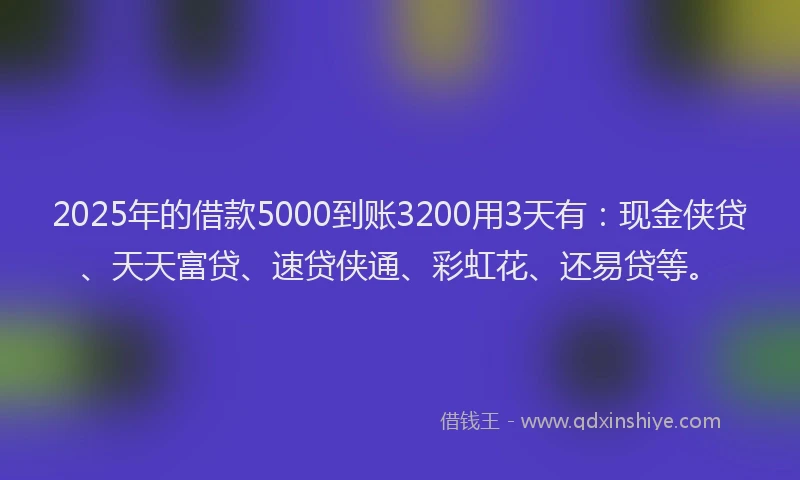 2025年的借款5000到账3200用3天有：现金侠贷、天天富贷、速贷侠通、彩虹花、还易贷等。