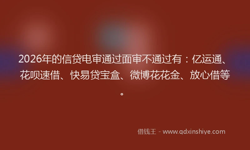 2026年的信贷电审通过面审不通过有:亿运通、花呗速借、快易贷宝盒、微博花花金、放心借等。