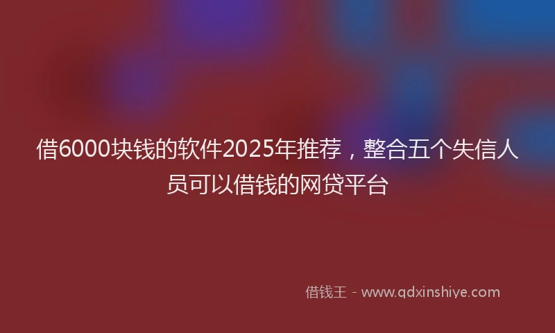 借6000块钱的软件2025年推荐，整合五个失信人员可以借钱的网贷平台