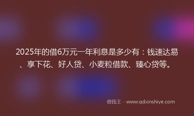 2025年的借6万元一年利息是多少有：钱速达易、享下花、好人贷、小麦粒借款、臻心贷等。