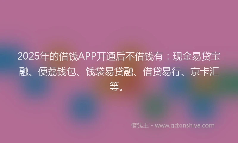 2025年的借钱APP开通后不借钱有：现金易贷宝融、便荔钱包、钱袋易贷融、借贷易行、京卡汇等。