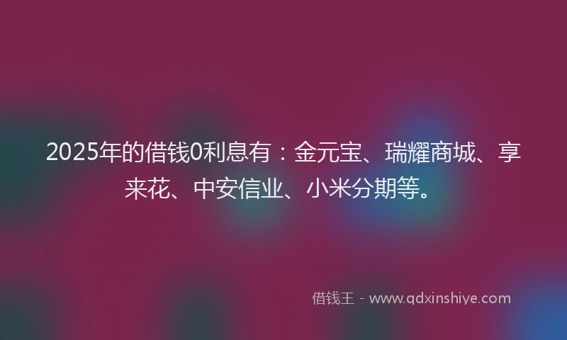2025年的借钱0利息有:金元宝、瑞耀商城、享来花、中安信业、小米分期等。