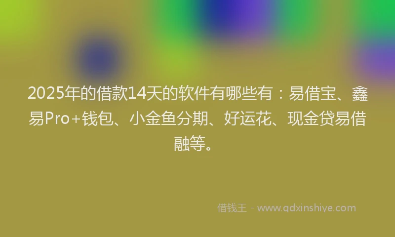 2025年的借款14天的软件有哪些有：易借宝、鑫易Pro+钱包、小金鱼分期、好运花、现金贷易借融等。