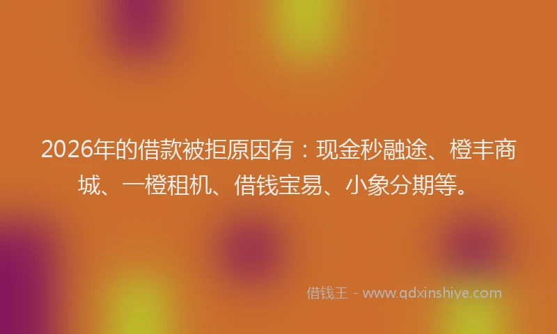 2026年的借款被拒原因有:现金秒融途、橙丰商城、一橙租机、借钱宝易、小象分期等。