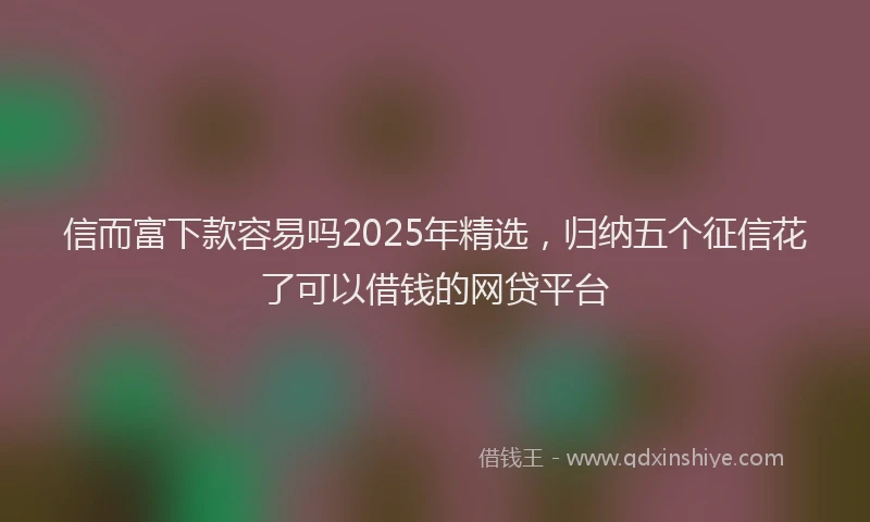 信而富下款容易吗2025年精选，归纳五个征信花了可以借钱的网贷平台