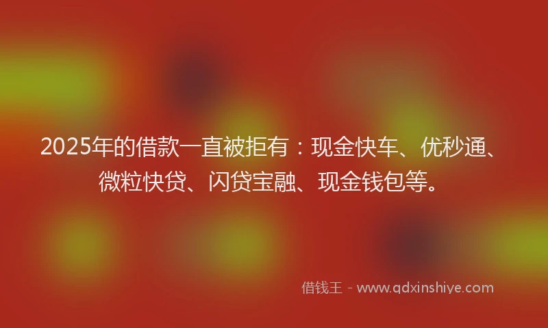 2025年的借款一直被拒有：现金快车、优秒通、微粒快贷、闪贷宝融、现金钱包等。