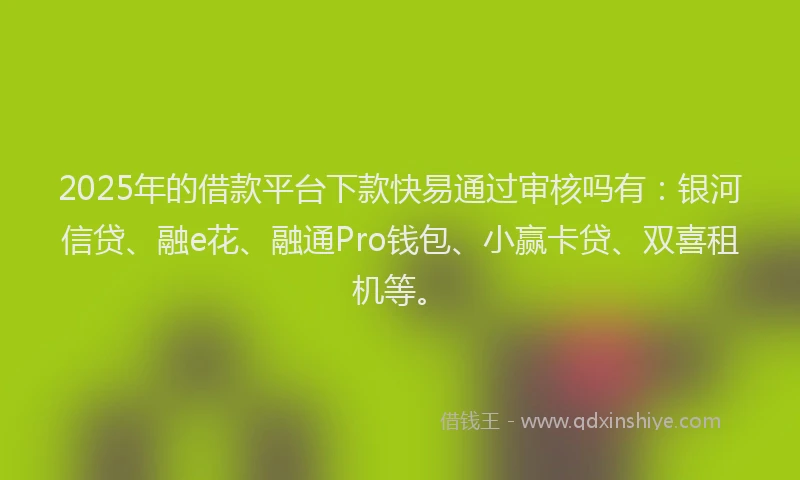 2025年的借款平台下款快易通过审核吗有：银河信贷、融e花、融通Pro钱包、小赢卡贷、双喜租机等。
