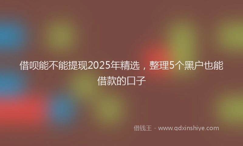 借呗能不能提现2025年精选，整理5个黑户也能借款的口子