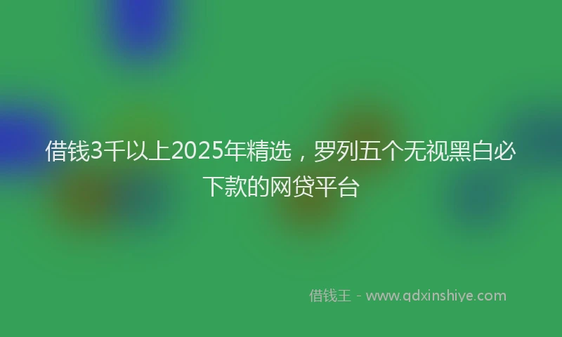 借钱3千以上2025年精选，罗列五个无视黑白必下款的网贷平台