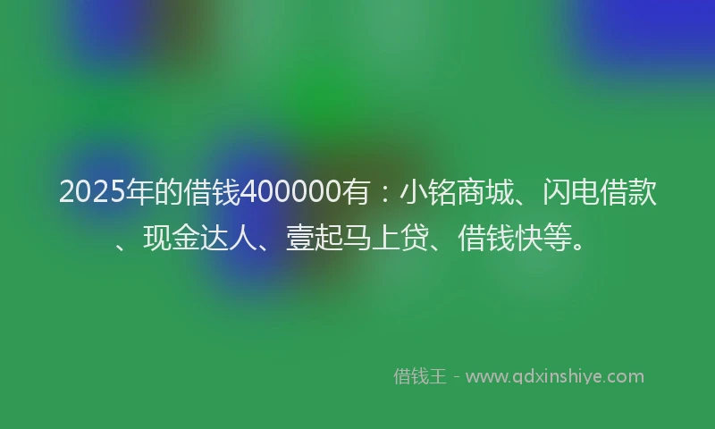2025年的借钱400000有：小铭商城、闪电借款、现金达人、壹起马上贷、借钱快等。