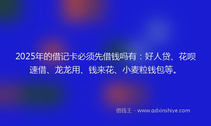 2025年的借记卡必须先借钱吗有：好人贷、花呗速借、龙龙用、钱来花、小麦粒钱包等。