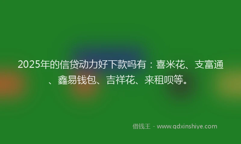 2025年的信贷动力好下款吗有：喜米花、支富通、鑫易钱包、吉祥花、来租呗等。