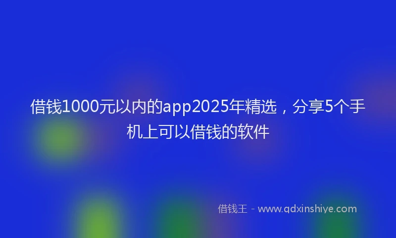 借钱1000元以内的app2025年精选，分享5个手机上可以借钱的软件