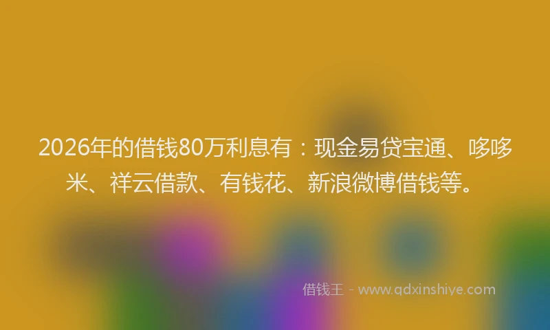 2026年的借钱80万利息有：现金易贷宝通、哆哆米、祥云借款、有钱花、新浪微博借钱等。