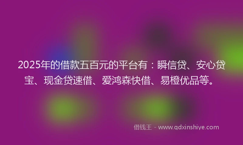 2025年的借款五百元的平台有：瞬信贷、安心贷宝、现金贷速借、爱鸿森快借、易橙优品等。