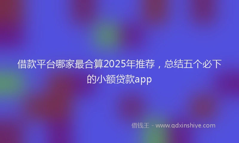 借款平台哪家最合算2025年推荐，总结五个必下的小额贷款app