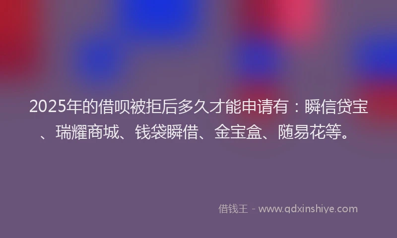 2025年的借呗被拒后多久才能申请有:瞬信贷宝、瑞耀商城、钱袋瞬借、金宝盒、随易花等。