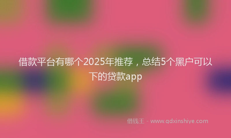 借款平台有哪个2025年推荐，总结5个黑户可以下的贷款app