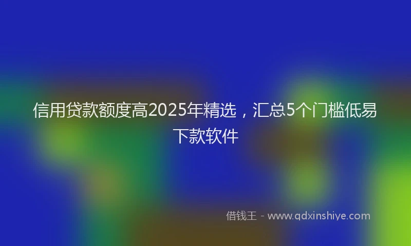 信用贷款额度高2025年精选，汇总5个门槛低易下款软件