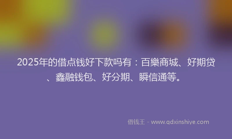 2025年的借点钱好下款吗有：百樂商城、好期贷、鑫融钱包、好分期、瞬信通等。