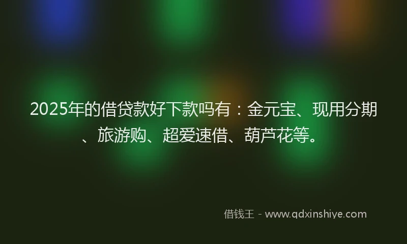 2025年的借贷款好下款吗有:金元宝、现用分期、旅游购、超爱速借、葫芦花等。