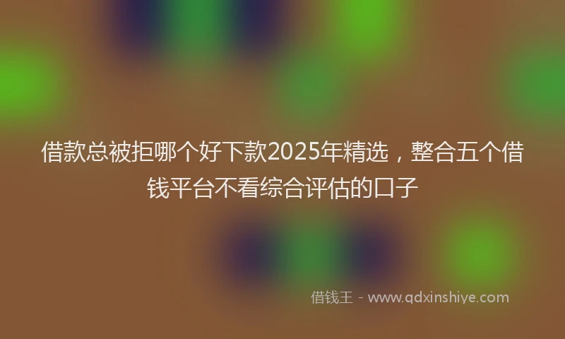借款总被拒哪个好下款2025年精选，整合五个借钱平台不看综合评估的口子