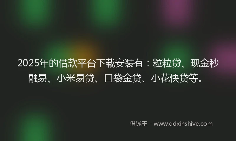 2025年的借款平台下载安装有:粒粒贷、现金秒融易、小米易贷、口袋金贷、小花快贷等。