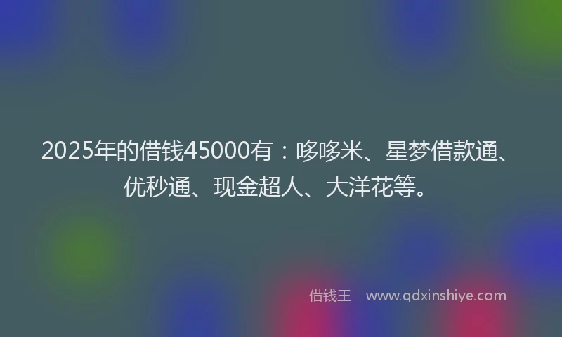 2025年的借钱45000有：哆哆米、星梦借款通、优秒通、现金超人、大洋花等。
