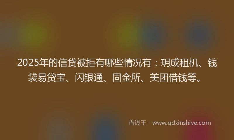 2025年的信贷被拒有哪些情况有：玥成租机、钱袋易贷宝、闪银通、固金所、美团借钱等。