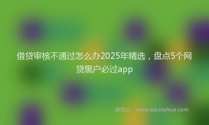 借贷审核不通过怎么办2025年精选，盘点5个网贷黑户必过app