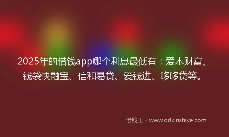 2025年的借钱app哪个利息最低有：爱木财富、钱袋快融宝、信和易贷、爱钱进、哆哆贷等。