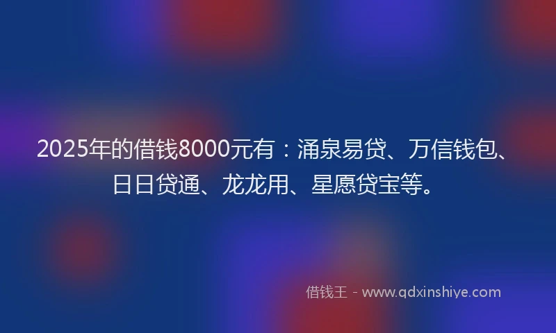 2025年的借钱8000元有：涌泉易贷、万信钱包、日日贷通、龙龙用、星愿贷宝等。