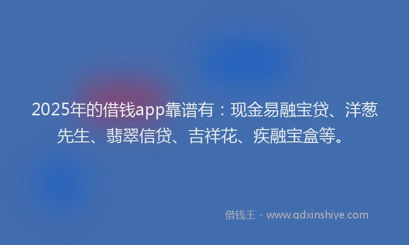 2025年的借钱app靠谱有：现金易融宝贷、洋葱先生、翡翠信贷、吉祥花、疾融宝盒等。