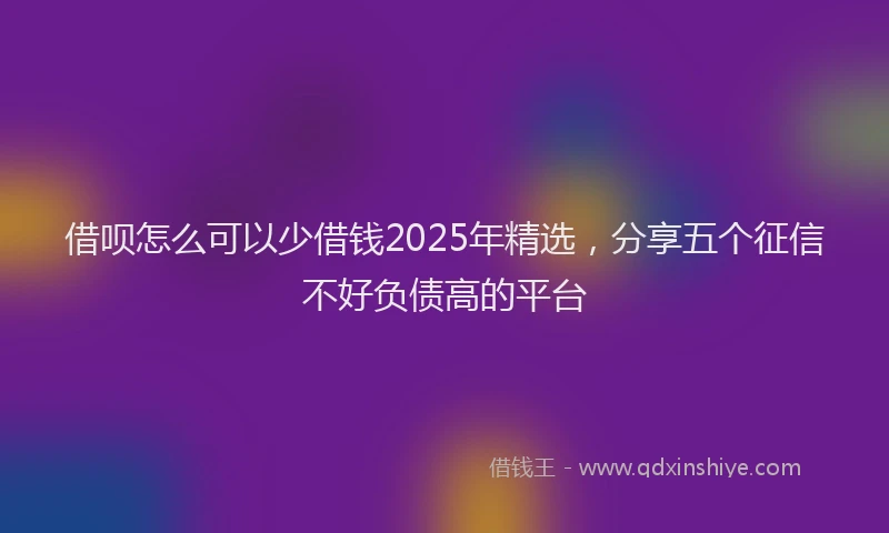 借呗怎么可以少借钱2025年精选,分享五个征信不好负债高的平台