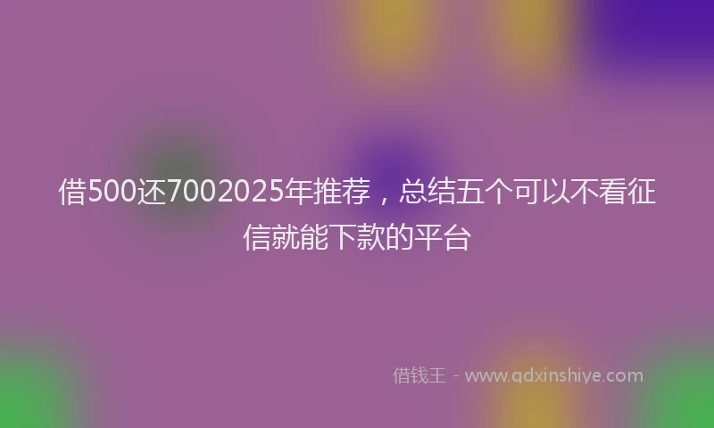 借500还7002025年推荐，总结五个可以不看征信就能下款的平台