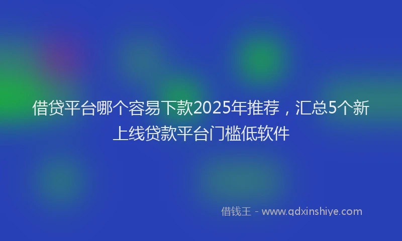 借贷平台哪个容易下款2025年推荐，汇总5个新上线贷款平台门槛低软件