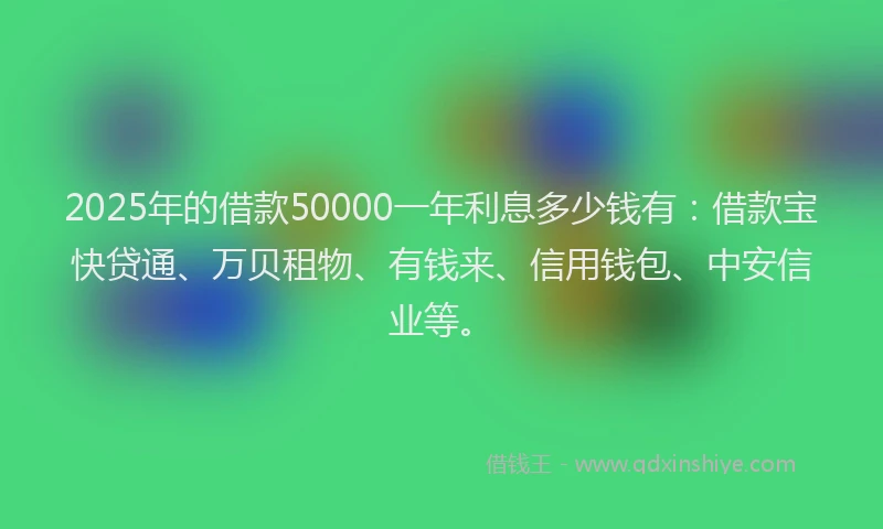 2025年的借款50000一年利息多少钱有:借款宝快贷通、万贝租物、有钱来、信用钱包、中安信业等。