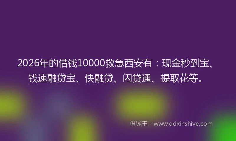 2026年的借钱10000救急西安有：现金秒到宝、钱速融贷宝、快融贷、闪贷通、提取花等。