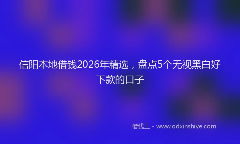信阳本地借钱2026年精选，盘点5个无视黑白好下款的口子