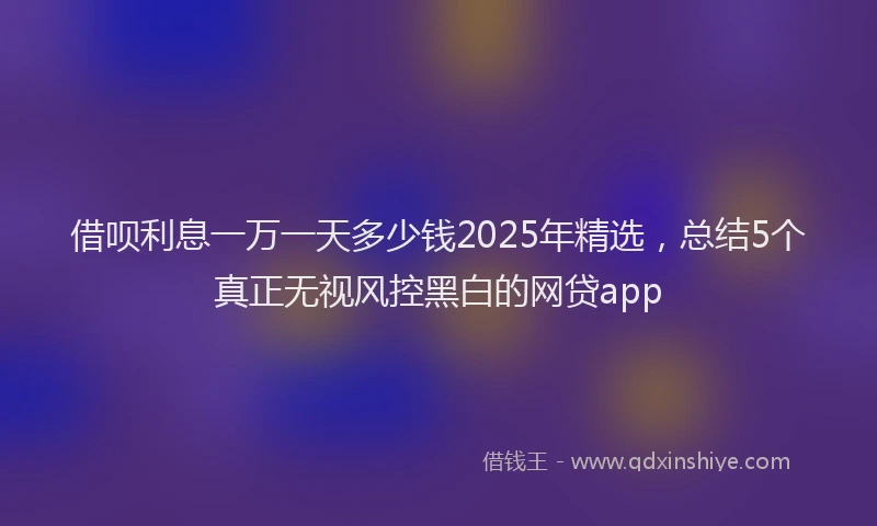 借呗利息一万一天多少钱2025年精选，总结5个真正无视风控黑白的网贷app