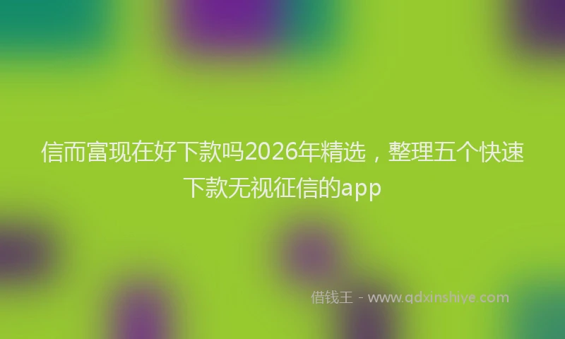 信而富现在好下款吗2026年精选，整理五个快速下款无视征信的app