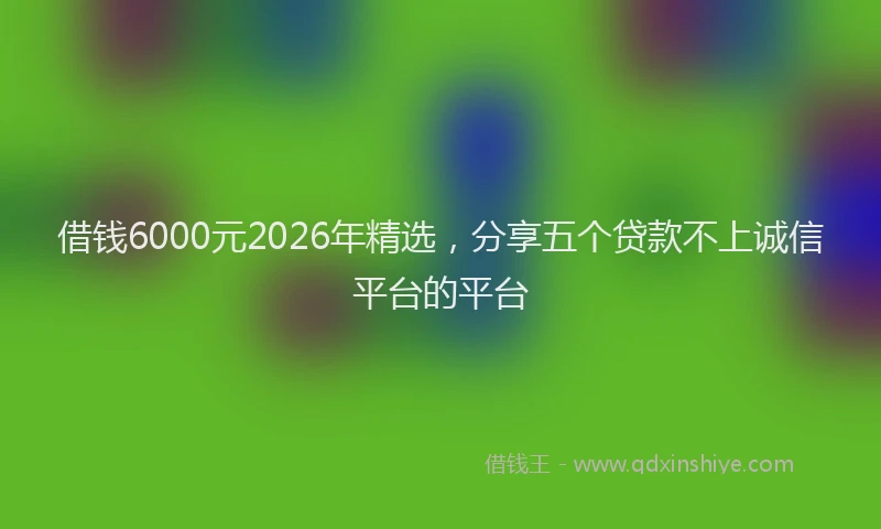 借钱6000元2026年精选,分享五个贷款不上诚信平台的平台