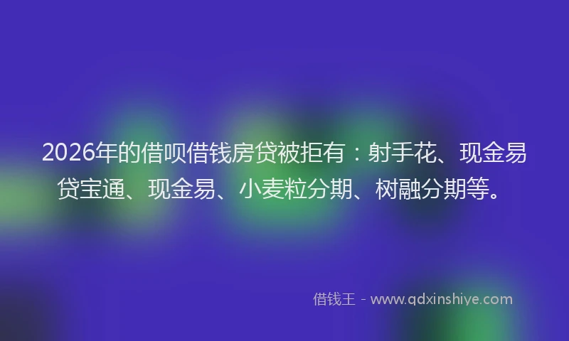 2026年的借呗借钱房贷被拒有：射手花、现金易贷宝通、现金易、小麦粒分期、树融分期等。