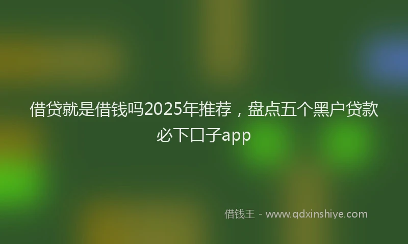 借贷就是借钱吗2025年推荐，盘点五个黑户贷款必下口子app